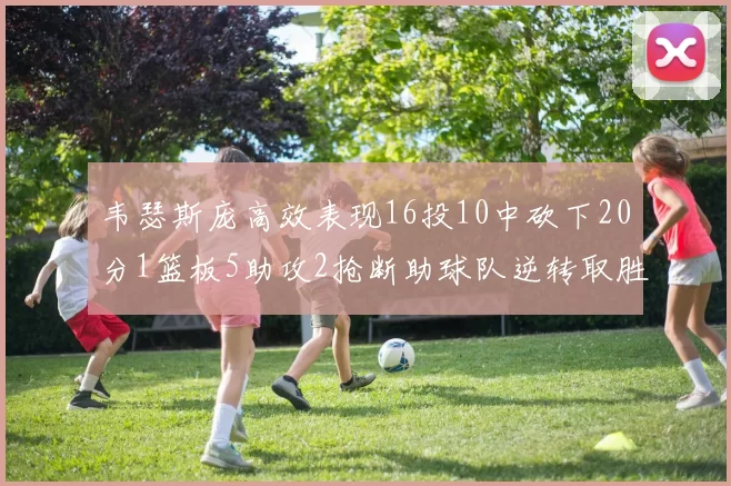 韦瑟斯庞高效表现16投10中砍下20分1篮板5助攻2抢断助球队逆转取胜