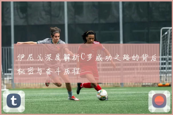 伊尼戈深度解析C罗成功之路的背后秘密与奋斗历程