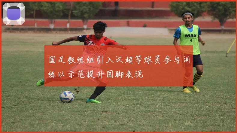 国足教练组引入汉超等球员参与训练以示范提升国脚表现