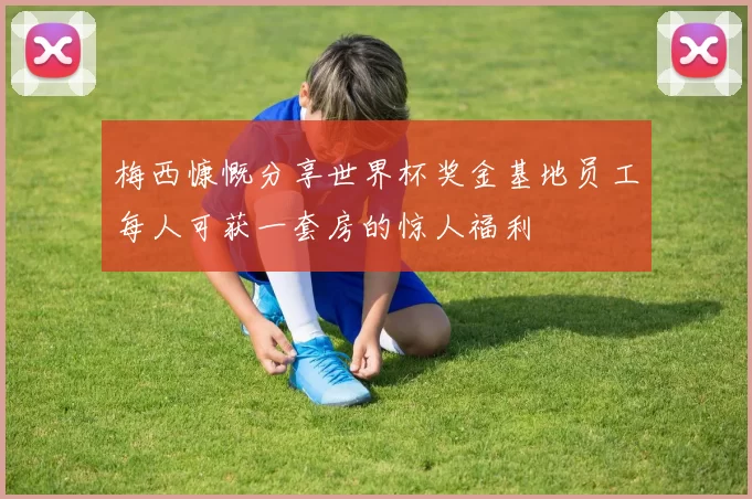 梅西慷慨分享世界杯奖金基地员工每人可获一套房的惊人福利