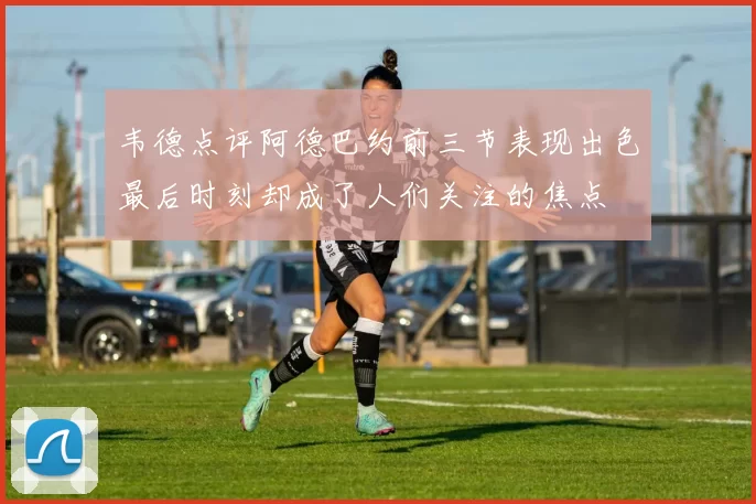 韦德点评阿德巴约前三节表现出色最后时刻却成了人们关注的焦点