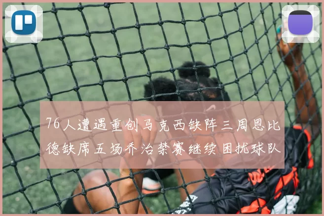 76人遭遇重创马克西缺阵三周恩比德缺席五场乔治禁赛继续困扰球队