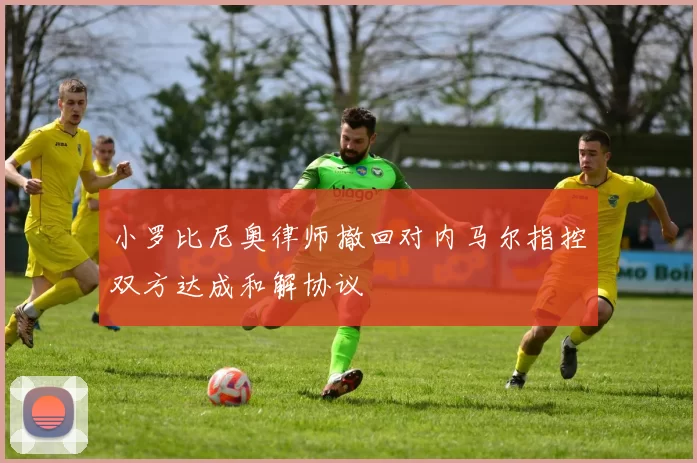 小罗比尼奥律师撤回对内马尔指控双方达成和解协议