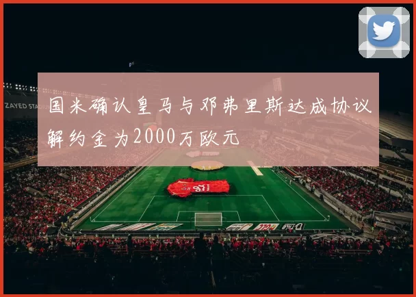 国米确认皇马与邓弗里斯达成协议解约金为2000万欧元
