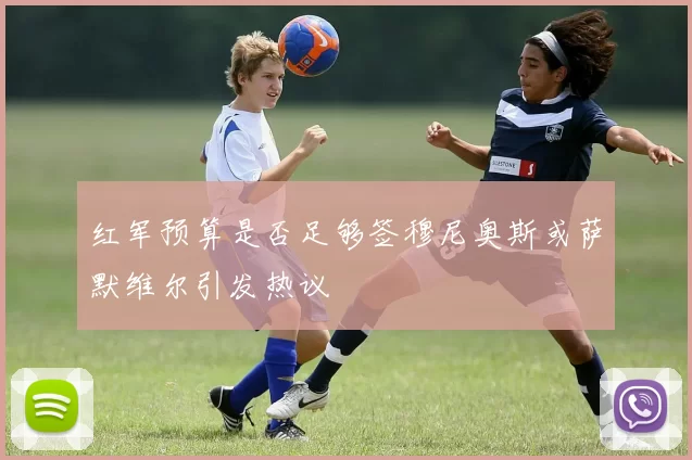红军预算是否足够签穆尼奥斯或萨默维尔引发热议