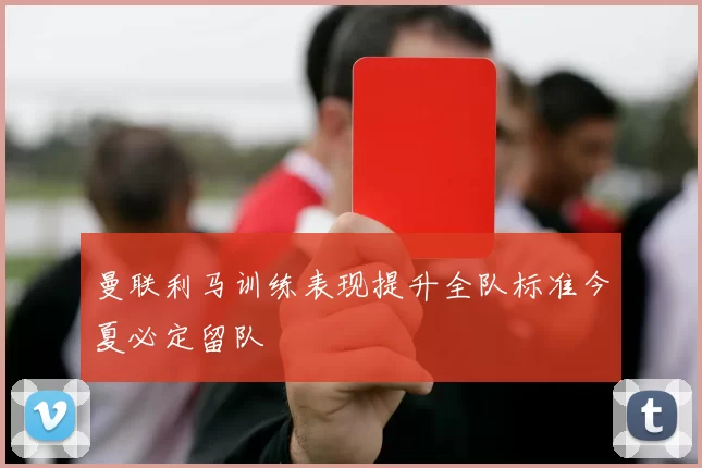 曼联利马训练表现提升全队标准今夏必定留队