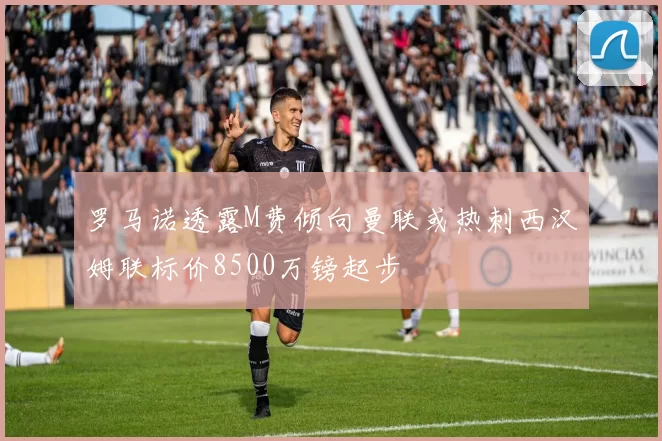 罗马诺透露M费倾向曼联或热刺西汉姆联标价8500万镑起步