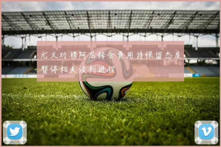 尤文对穆阿尼转会费用持保留态度暂停相关谈判进程