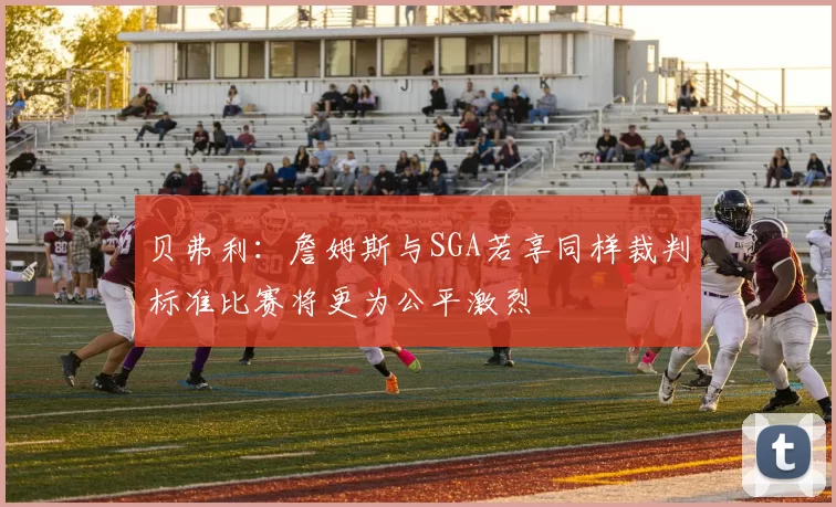 贝弗利：詹姆斯与SGA若享同样裁判标准比赛将更为公平激烈
