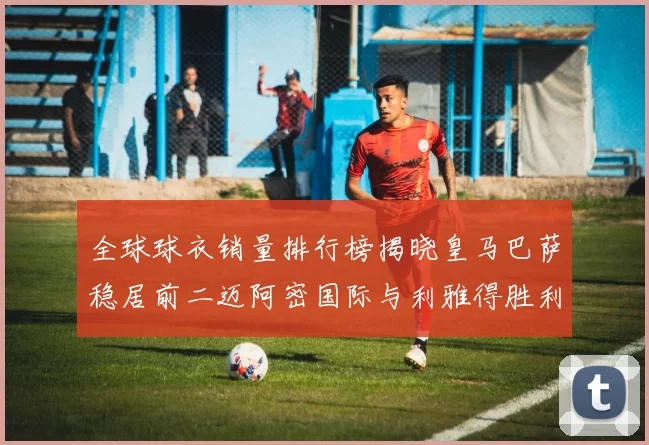 全球球衣销量排行榜揭晓皇马巴萨稳居前二迈阿密国际与利雅得胜利表现抢眼