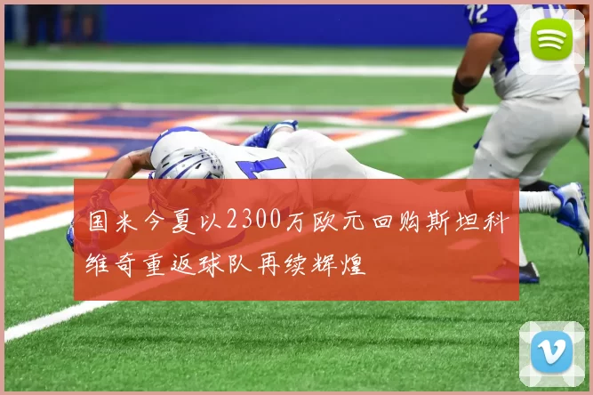 国米今夏以2300万欧元回购斯坦科维奇重返球队再续辉煌