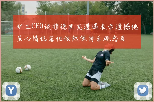 矿工CEO谈穆德里克遭遇表示遗憾他虽心情低落但依然保持乐观态度