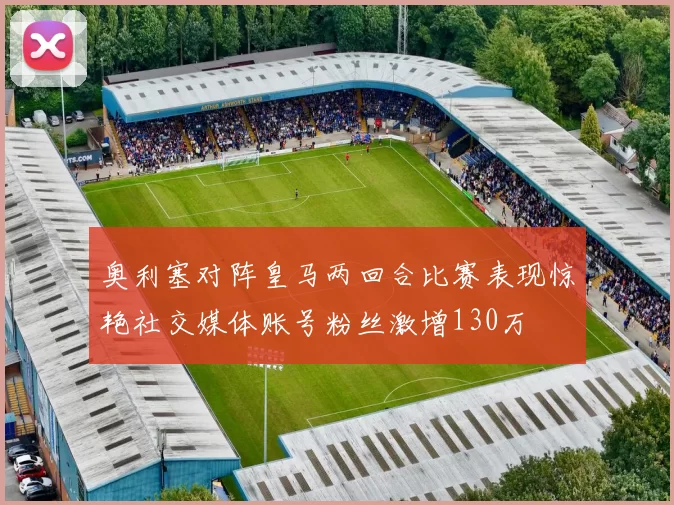 奥利塞对阵皇马两回合比赛表现惊艳社交媒体账号粉丝激增130万
