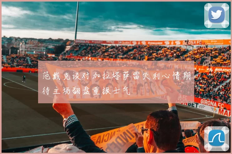 范戴克谈对加拉塔萨雷失利心情期待主场翻盘重振士气